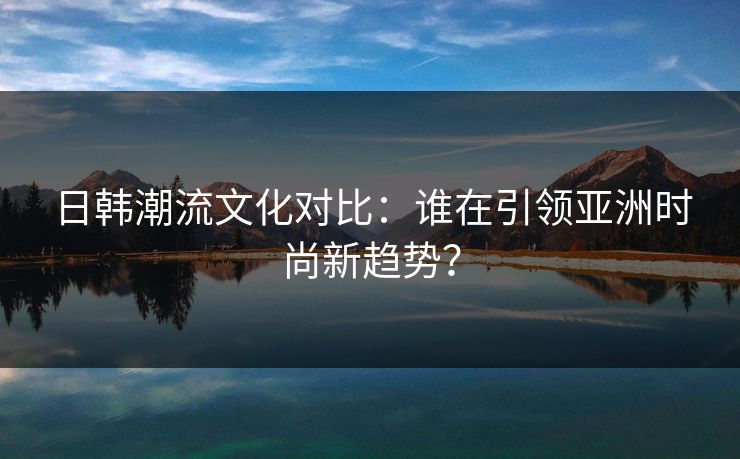 日韩潮流文化对比:谁在引领亚洲时尚新趋势?