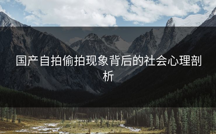 国产自拍偷拍现象背后的社会心理剖析