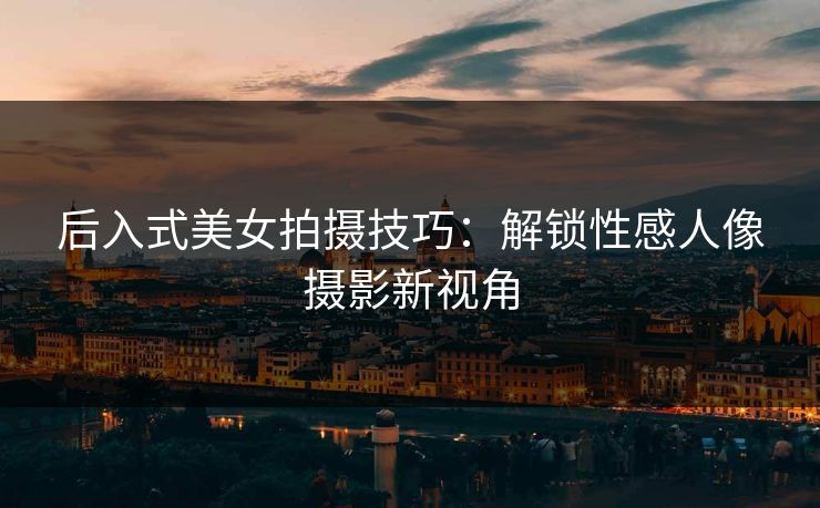 后入式美女拍摄技巧：解锁性感人像摄影新视角