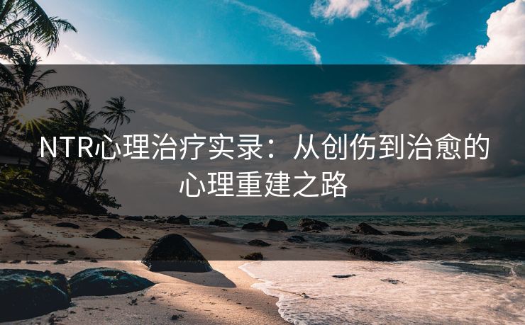 NTR心理治疗实录：从创伤到治愈的心理重建之路