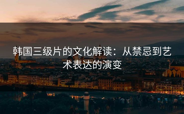 韩国三级片的文化解读:从禁忌到艺术表达的演变