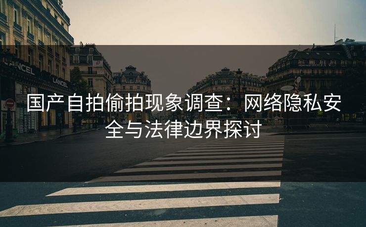 国产自拍偷拍现象调查:网络隐私安全与法律边界探讨