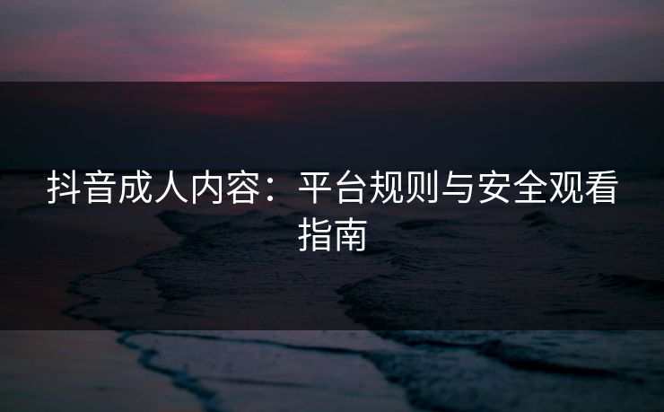 抖音成人内容:平台规则与安全观看指南 抖音成人内容:平台规则与安全观看指南