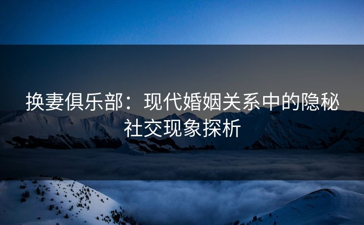 换妻俱乐部:现代婚姻关系中的隐秘社交现象探析 换妻俱乐部:现代婚姻关系中的隐秘社交现象探析