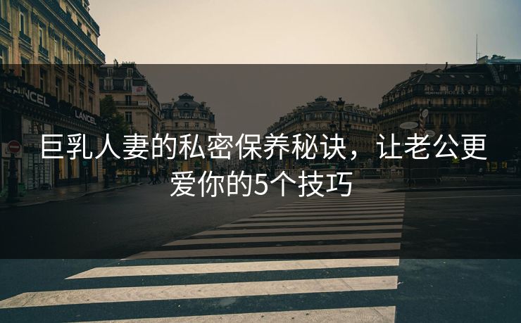 巨乳人妻的私密保养秘诀,让老公更爱你的5个技巧 巨乳人妻的私密保养秘诀,让老公更爱你的5个技巧