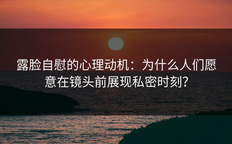 露脸自慰的心理动机:为什么人们愿意在镜头前展现私密时刻? 露脸自慰的心理动机:为什么人们愿意在镜头前展现私密时刻?