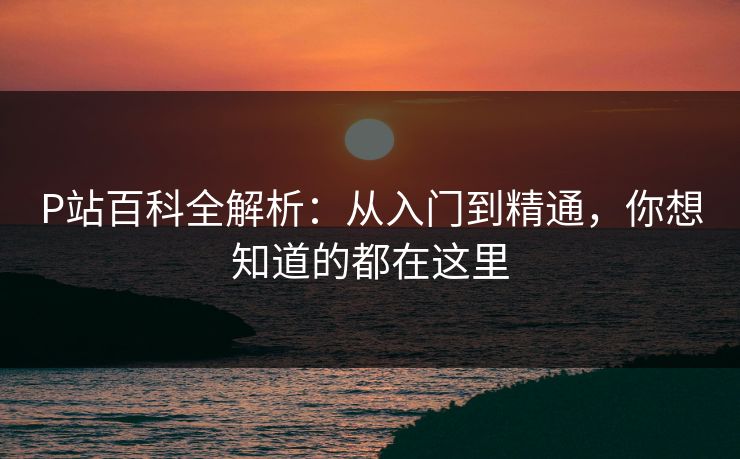 P站百科全解析:从入门到精通,你想知道的都在这里