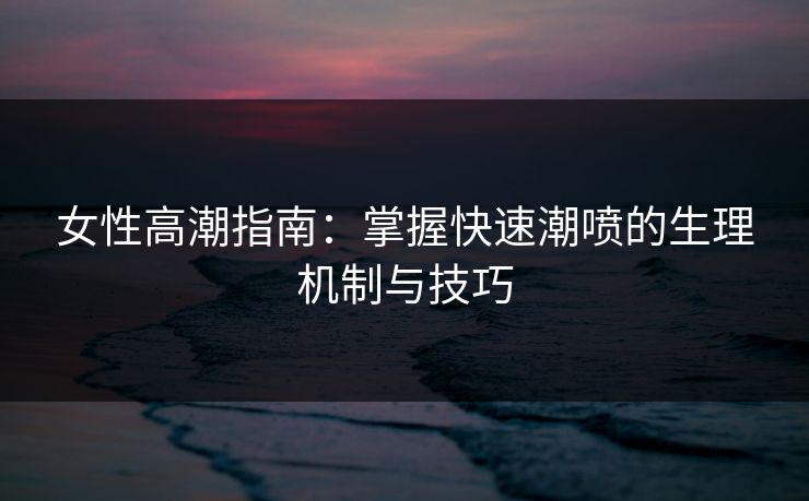 女性高潮指南:掌握快速潮喷的生理机制与技巧