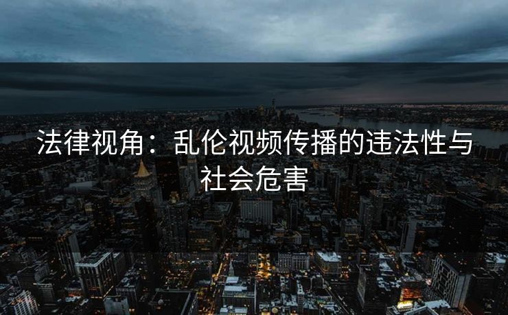 法律视角:乱伦视频传播的违法性与社会危害 法律视角:乱伦视频传播的违法性与社会危害