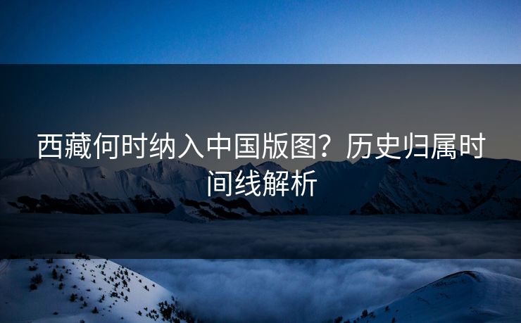 西藏何时纳入中国版图?历史归属时间线解析 西藏何时纳入中国版图?历史归属时间线解析