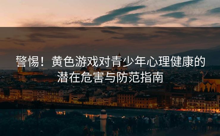 警惕!黄色游戏对青少年心理健康的潜在危害与防范指南 警惕!黄色游戏对青少年心理健康的潜在危害与防范指南