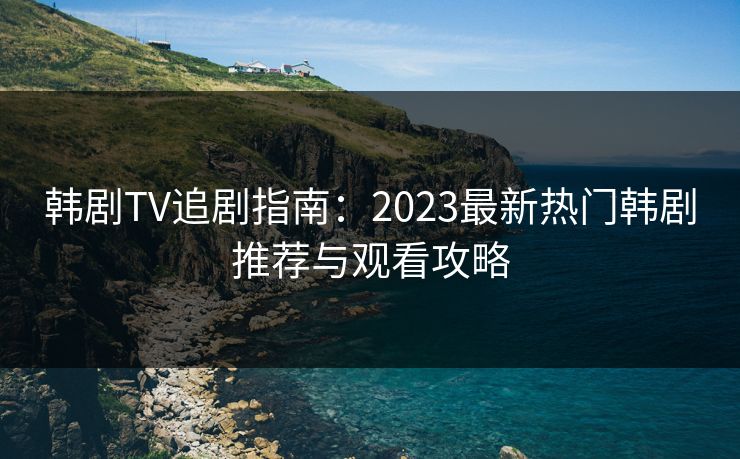 韩剧TV追剧指南:2023最新热门韩剧推荐与观看攻略