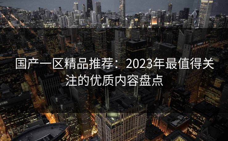 国产一区精品推荐:2023年最值得关注的优质内容盘点 国产一区精品推荐:2023年最值得关注的优质内容盘点