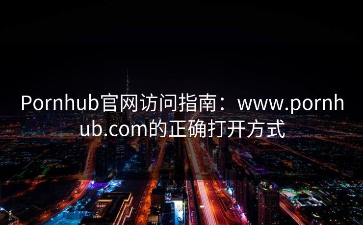 Pornhub官网访问指南:www.pornhub.com的正确打开方式