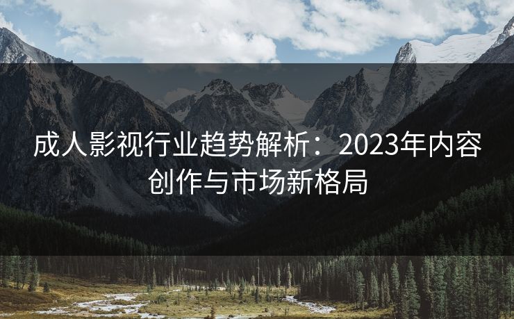 成人影视行业趋势解析:2023年内容创作与市场新格局 成人影视行业趋势解析:2023年内容创作与市场新格局