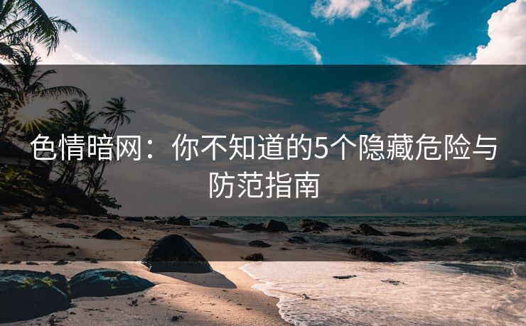 色情暗网:你不知道的5个隐藏危险与防范指南