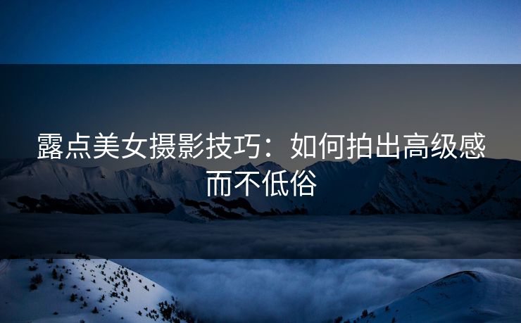 露点美女摄影技巧:如何拍出高级感而不低俗