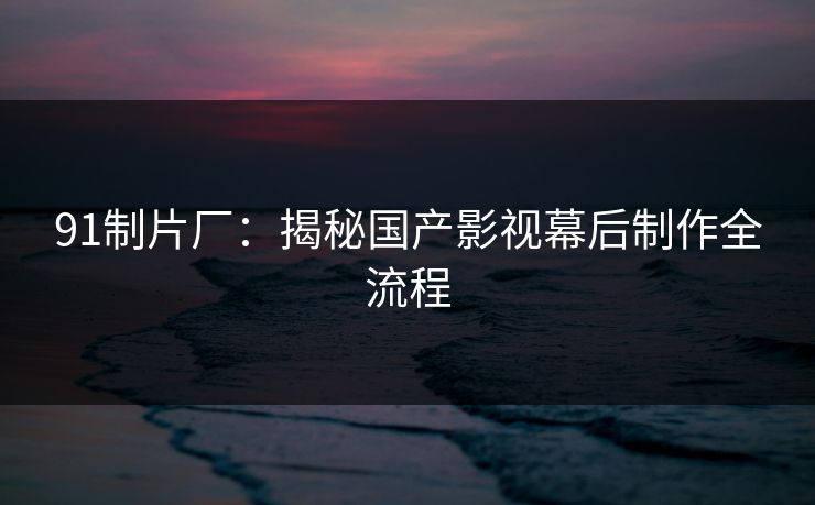 91制片厂:揭秘国产影视幕后制作全流程