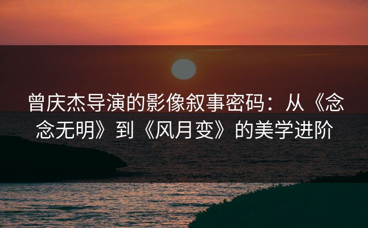 曾庆杰导演的影像叙事密码:从《念念无明》到《风月变》的美学进阶