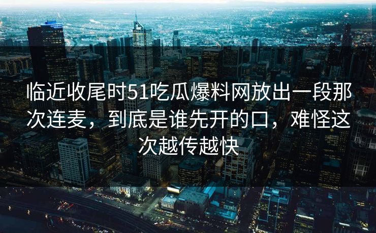 临近收尾时51吃瓜爆料网放出一段那次连麦,到底是谁先开的口,难怪这次越传越快