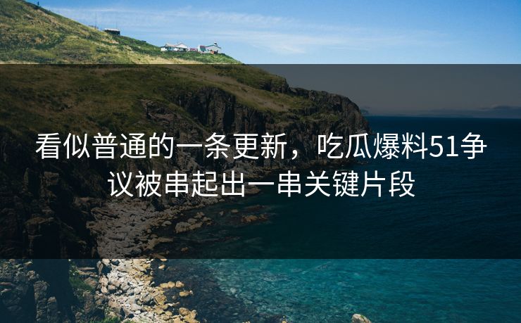 看似普通的一条更新,吃瓜爆料51争议被串起出一串关键片段